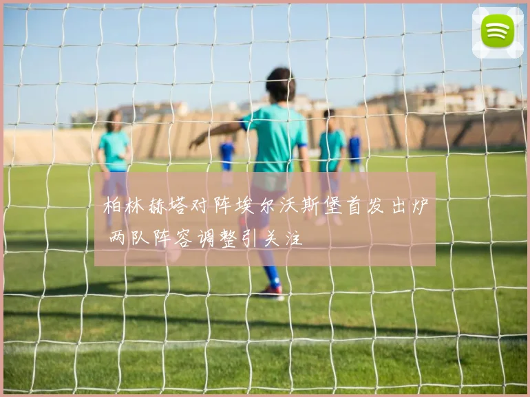 柏林赫塔对阵埃尔沃斯堡首发出炉 两队阵容调整引关注