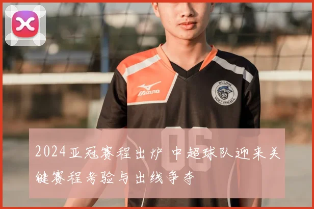 2024亚冠赛程出炉 中超球队迎来关键赛程考验与出线争夺
