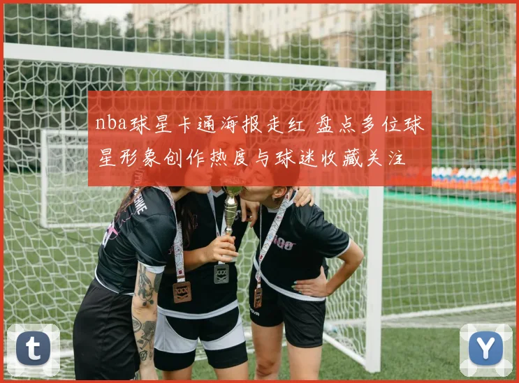 nba球星卡通海报走红 盘点多位球星形象创作热度与球迷收藏关注