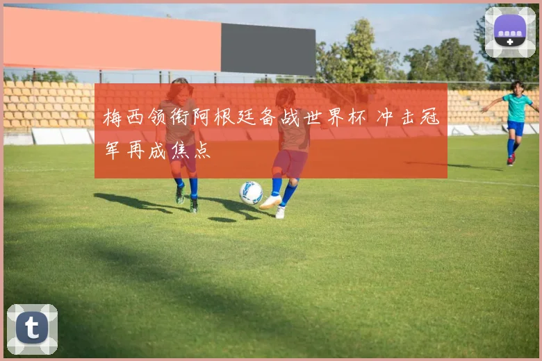 梅西领衔阿根廷备战世界杯 冲击冠军再成焦点