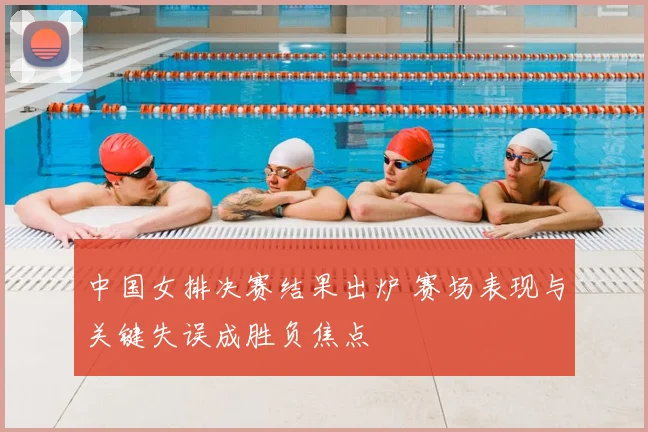 中国女排决赛结果出炉 赛场表现与关键失误成胜负焦点