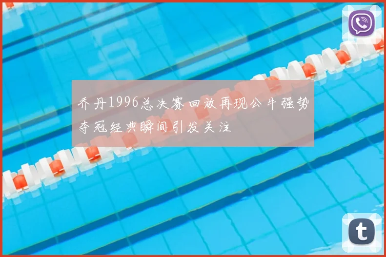 乔丹1996总决赛回放再现公牛强势夺冠经典瞬间引发关注