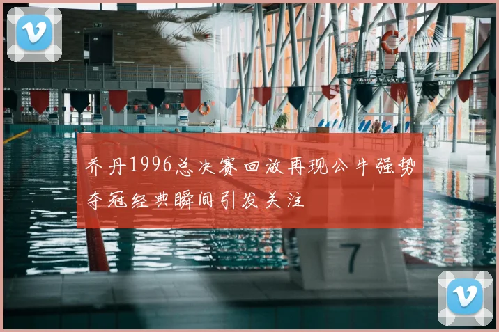 乔丹1996总决赛回放再现公牛强势夺冠经典瞬间引发关注