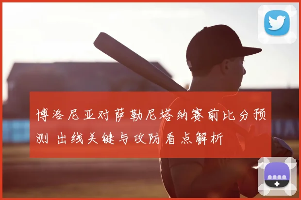 博洛尼亚对萨勒尼塔纳赛前比分预测 出线关键与攻防看点解析