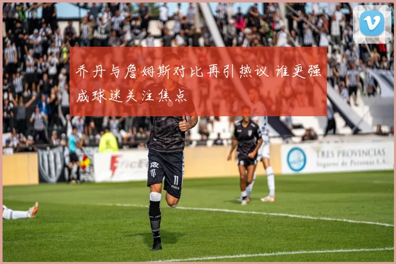 乔丹与詹姆斯对比再引热议 谁更强成球迷关注焦点