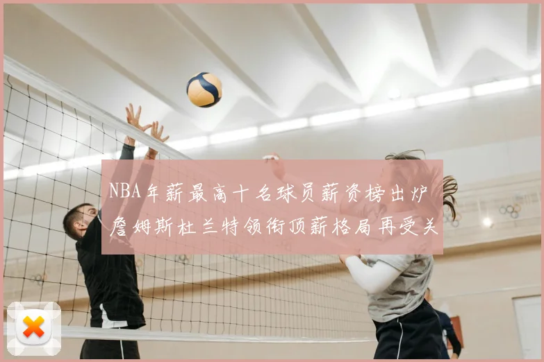 NBA年薪最高十名球员薪资榜出炉 詹姆斯杜兰特领衔顶薪格局再受关注