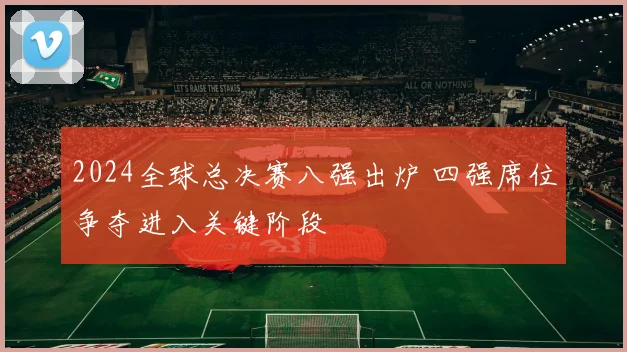 2024全球总决赛八强出炉 四强席位争夺进入关键阶段