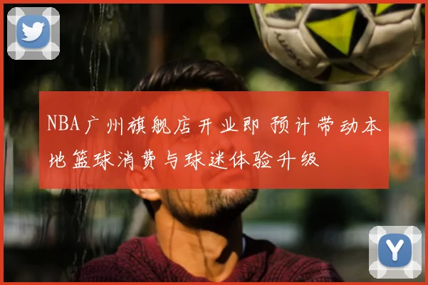 NBA广州旗舰店开业即 预计带动本地篮球消费与球迷体验升级