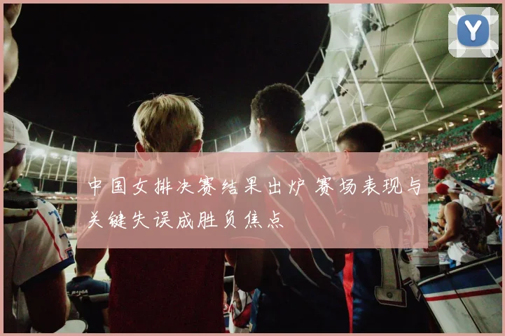 中国女排决赛结果出炉 赛场表现与关键失误成胜负焦点
