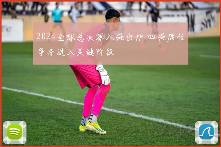 2024全球总决赛八强出炉 四强席位争夺进入关键阶段