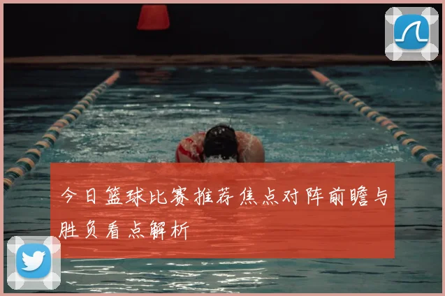 今日篮球比赛推荐焦点对阵前瞻与胜负看点解析