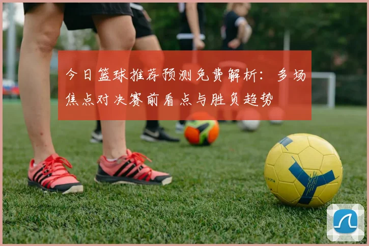 今日篮球推荐预测免费解析:多场焦点对决赛前看点与胜负趋势