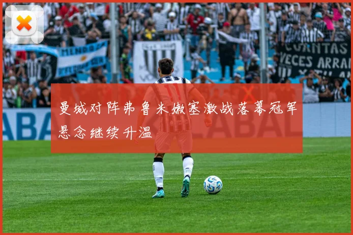 曼城对阵弗鲁米嫩塞激战落幕冠军悬念继续升温
