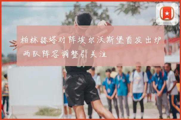 柏林赫塔对阵埃尔沃斯堡首发出炉 两队阵容调整引关注