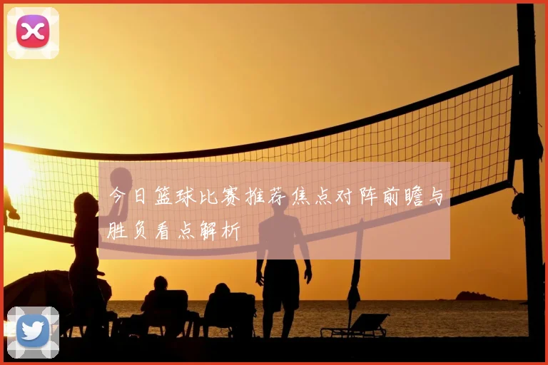 今日篮球比赛推荐焦点对阵前瞻与胜负看点解析