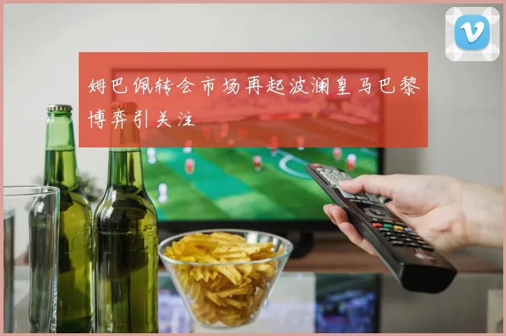 姆巴佩转会市场再起波澜皇马巴黎博弈引关注