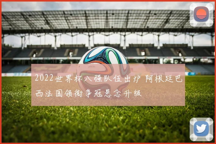 2022世界杯八强队伍出炉 阿根廷巴西法国领衔争冠悬念升级