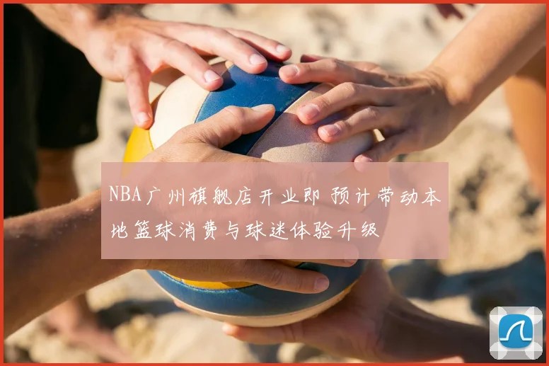 NBA广州旗舰店开业即 预计带动本地篮球消费与球迷体验升级