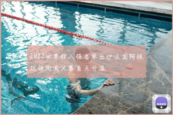 2022世界杯八强名单出炉法国阿根廷领衔淘汰赛看点升温